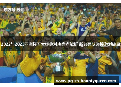2022与2023亚洲杯五大经典对决盘点解析 新老强队碰撞激烈较量