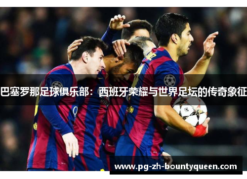 巴塞罗那足球俱乐部：西班牙荣耀与世界足坛的传奇象征