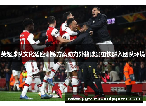 英超球队文化适应训练方案助力外籍球员更快融入团队环境 英超球队文化适应训练方案助力外籍球员更快融入团队环境