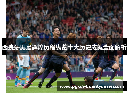西班牙男足辉煌历程纵览十大历史成就全面解析