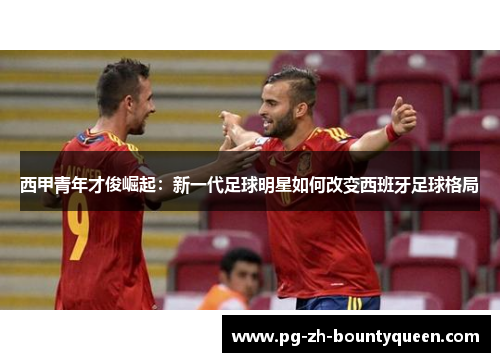 西甲青年才俊崛起:新一代足球明星如何改变西班牙足球格局 西甲青年才俊崛起:新一代足球明星如何改变西班牙足球格局