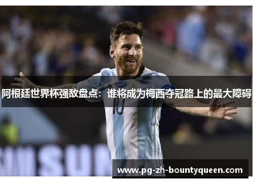 阿根廷世界杯强敌盘点：谁将成为梅西夺冠路上的最大障碍