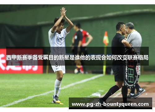 西甲新赛季备受瞩目的新星是谁他的表现会如何改变联赛格局