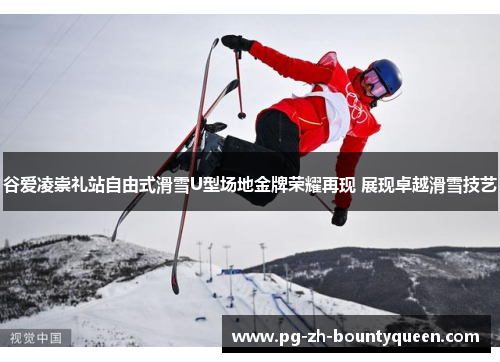 谷爱凌崇礼站自由式滑雪U型场地金牌荣耀再现 展现卓越滑雪技艺