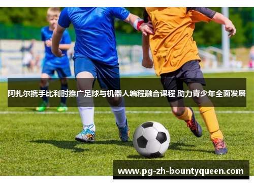 阿扎尔携手比利时推广足球与机器人编程融合课程 助力青少年全面发展