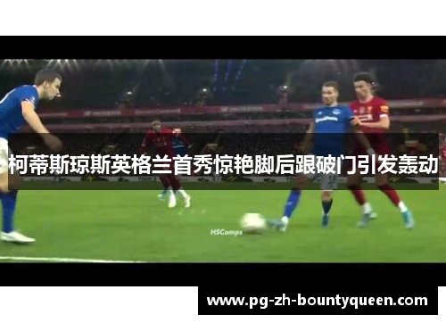 柯蒂斯琼斯英格兰首秀惊艳脚后跟破门引发轰动 柯蒂斯琼斯英格兰首秀惊艳脚后跟破门引发轰动