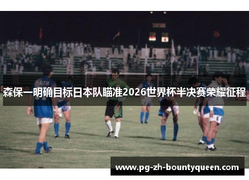 森保一明确目标日本队瞄准2026世界杯半决赛荣耀征程 森保一明确目标日本队瞄准2026世界杯半决赛荣耀征程
